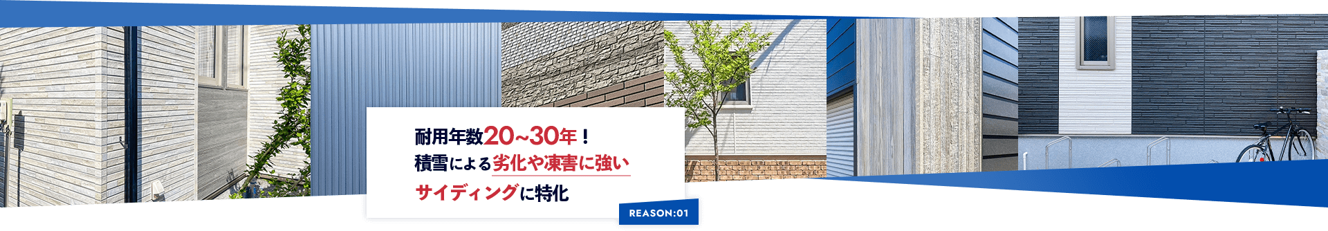 REASON:01 耐用年数20~30年！ 積雪による劣化や凍害に強い サイディングに特化