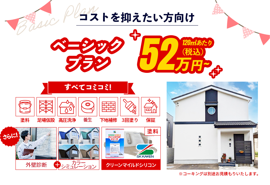 コストを抑えたい方向け ベーシック プラン 120㎡あたり59万円~(税込) 外壁塗装/足場/高圧洗浄/軒天/破風/3回塗りすべてコミコミ! さらに！外壁診断+カラー シミュレーション