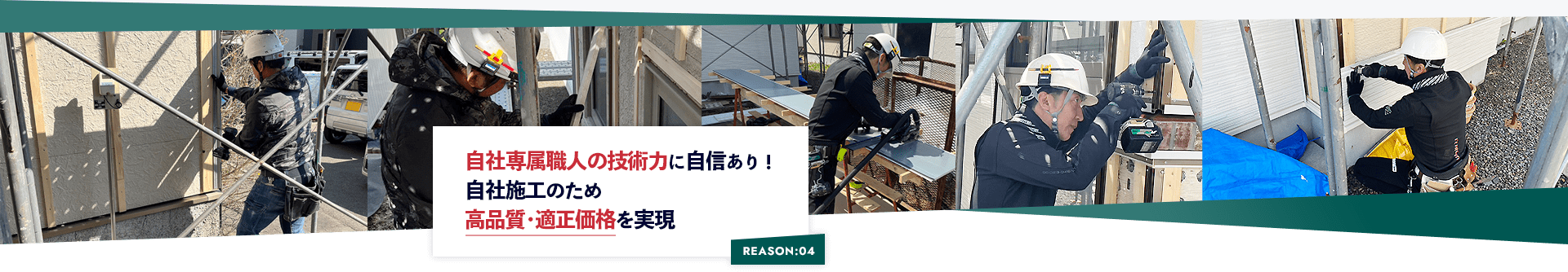 REASON:04 自社専属職人の技術力に自信あり！ 自社施工のため 高品質･適正価格を実現